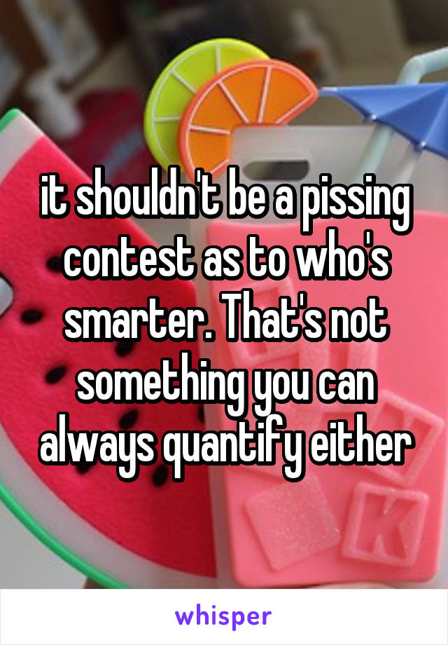 it shouldn't be a pissing contest as to who's smarter. That's not something you can always quantify either