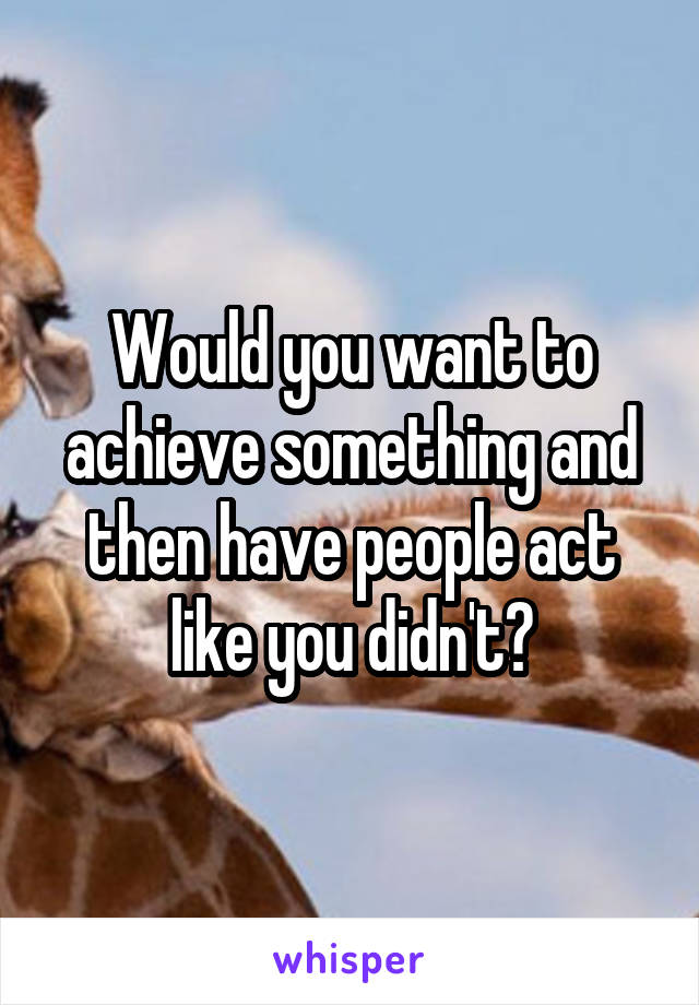 Would you want to achieve something and then have people act like you didn't?