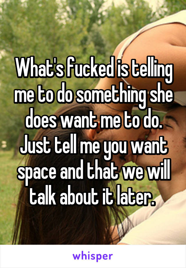 What's fucked is telling me to do something she does want me to do. Just tell me you want space and that we will talk about it later. 