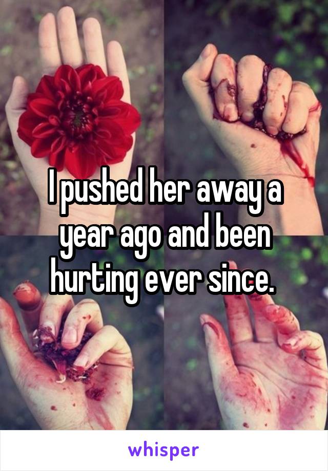 I pushed her away a year ago and been hurting ever since. 