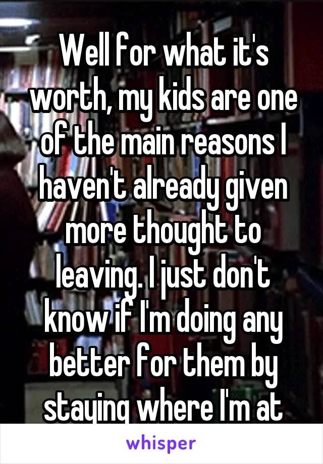 Well for what it's worth, my kids are one of the main reasons I haven't already given more thought to leaving. I just don't know if I'm doing any better for them by staying where I'm at