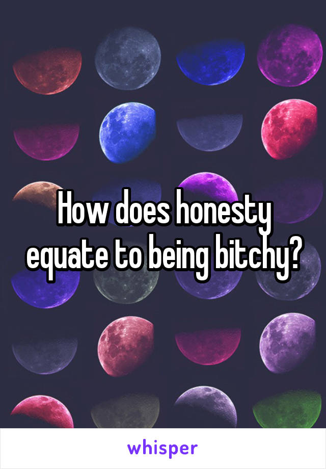 How does honesty equate to being bitchy?