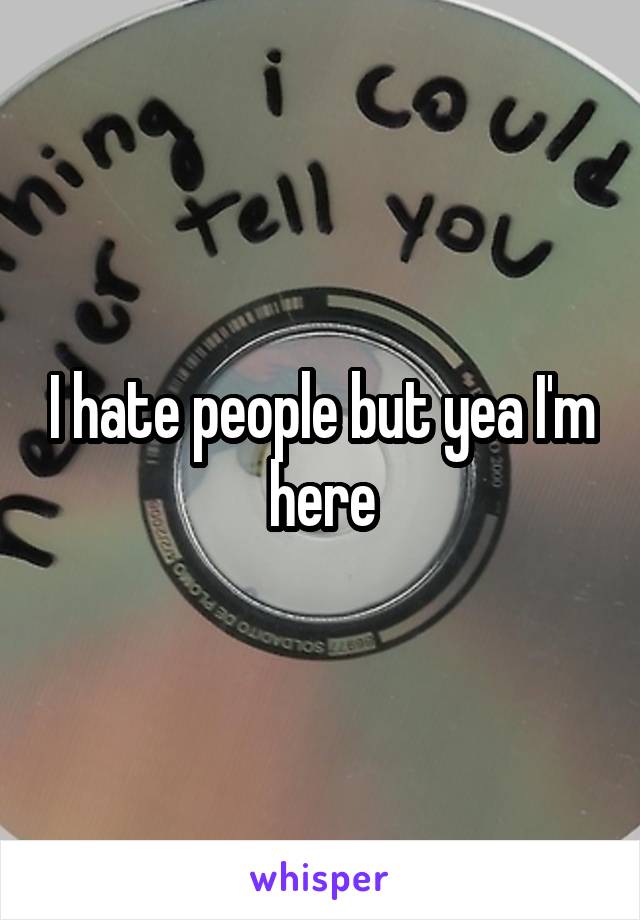 I hate people but yea I'm here