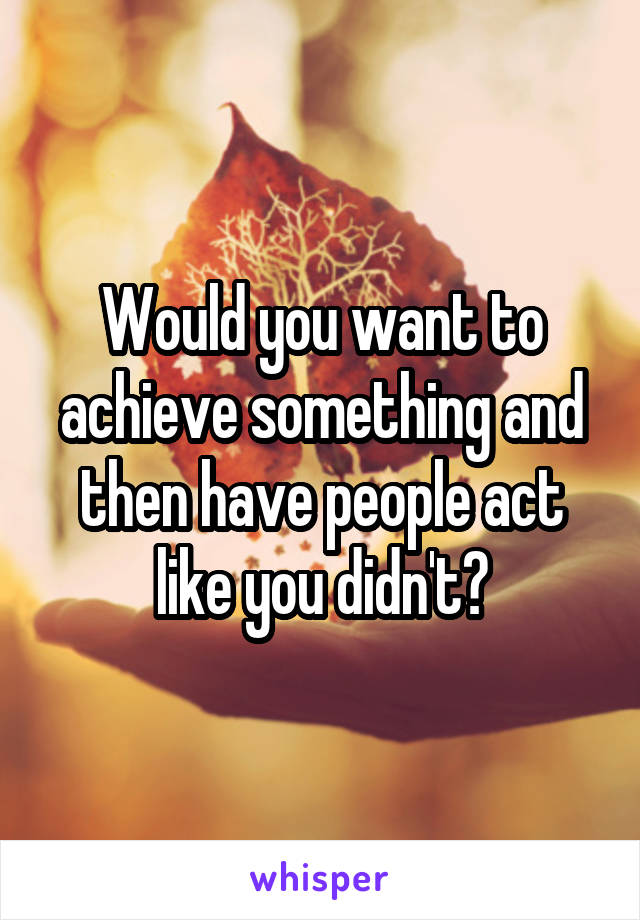 Would you want to achieve something and then have people act like you didn't?