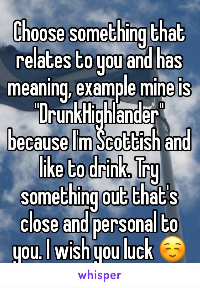 Choose something that relates to you and has meaning, example mine is "DrunkHighlander" because I'm Scottish and like to drink. Try something out that's close and personal to you. I wish you luck ☺️