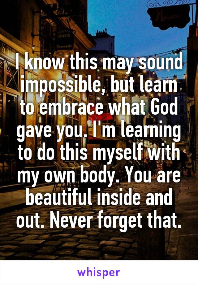 I know this may sound impossible, but learn to embrace what God gave you. I'm learning to do this myself with my own body. You are beautiful inside and out. Never forget that.