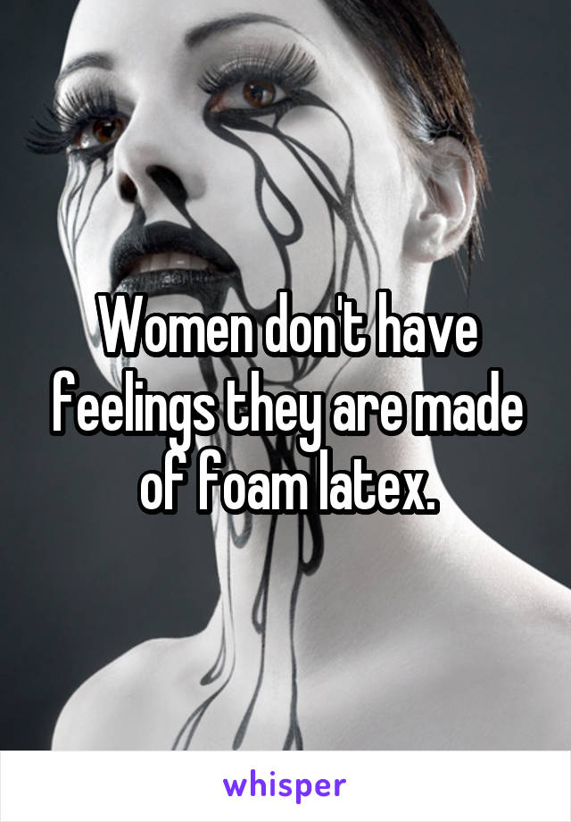 Women don't have feelings they are made of foam latex.