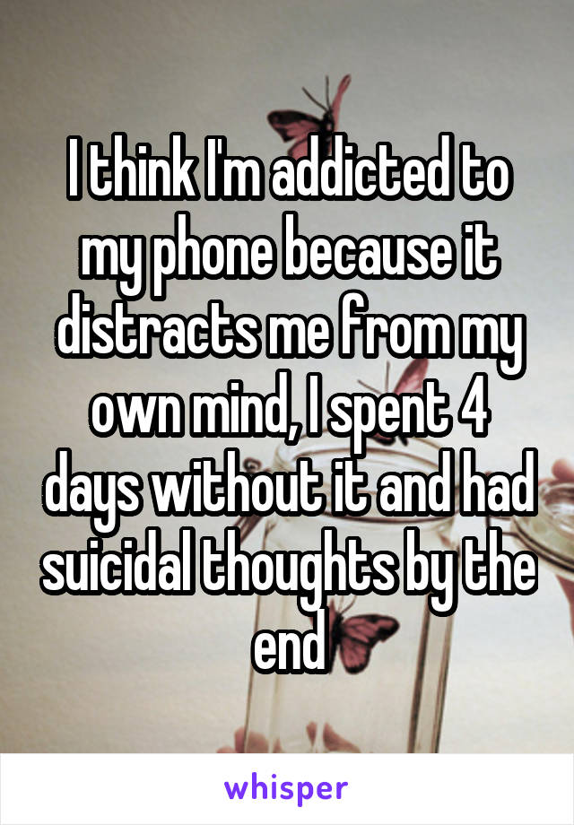 I think I'm addicted to my phone because it distracts me from my own mind, I spent 4 days without it and had suicidal thoughts by the end