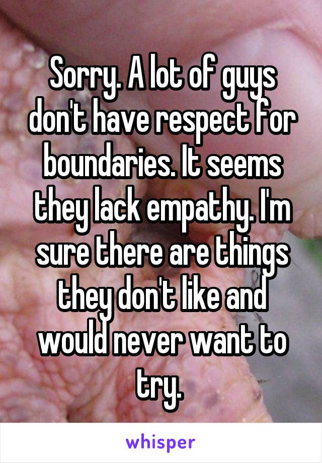 Sorry. A lot of guys don't have respect for boundaries. It seems they lack empathy. I'm sure there are things they don't like and would never want to try. 