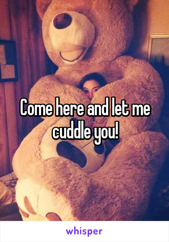 Come here and let me cuddle you!