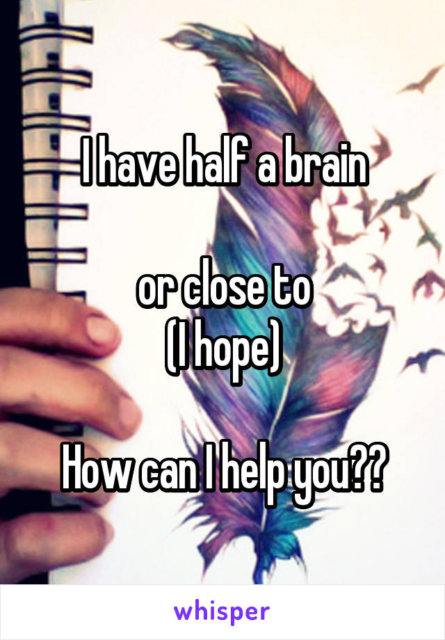 I have half a brain

or close to
(I hope)

How can I help you??