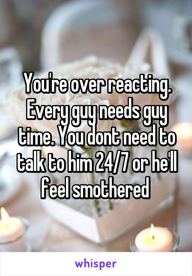 You're over reacting. Every guy needs guy time. You dont need to talk to him 24/7 or he'll feel smothered 