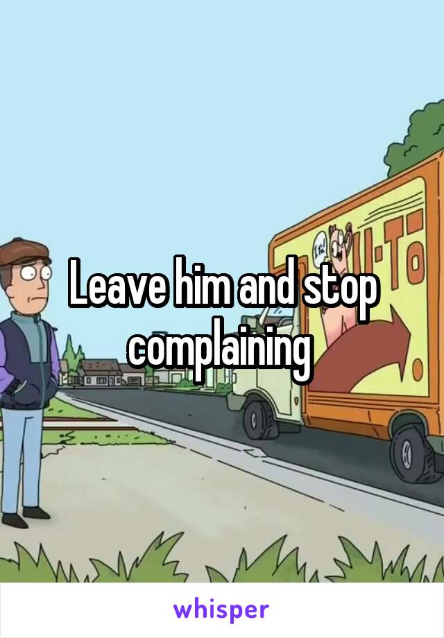 Leave him and stop complaining 