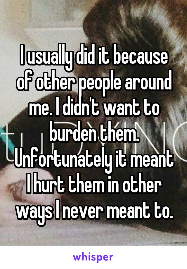 I usually did it because of other people around me. I didn't want to burden them. Unfortunately it meant I hurt them in other ways I never meant to.