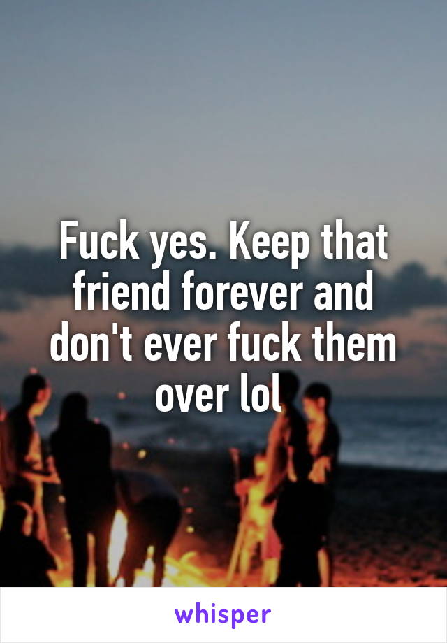 Fuck yes. Keep that friend forever and don't ever fuck them over lol 