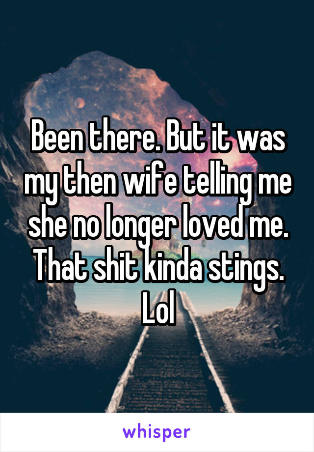 Been there. But it was my then wife telling me she no longer loved me.
That shit kinda stings. Lol