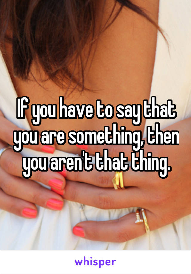 If you have to say that you are something, then you aren't that thing.