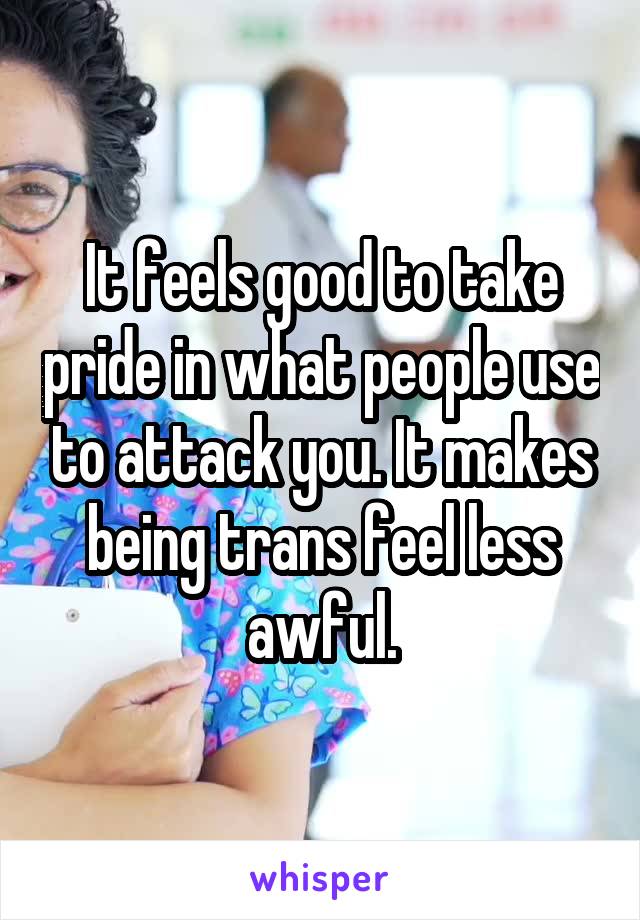 It feels good to take pride in what people use to attack you. It makes being trans feel less awful.