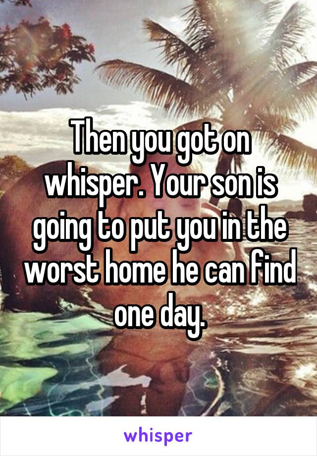 Then you got on whisper. Your son is going to put you in the worst home he can find one day.