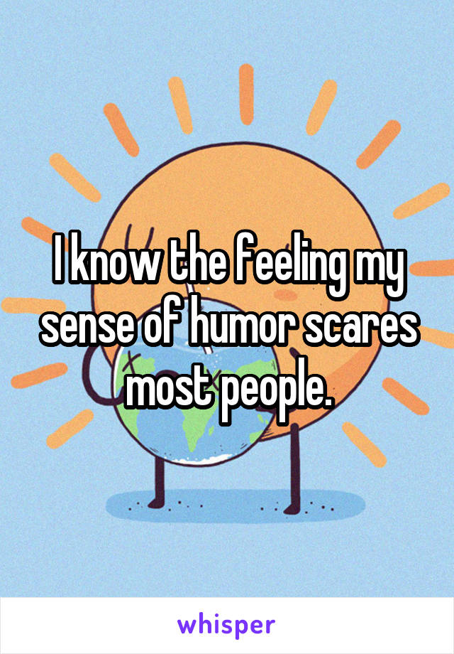 I know the feeling my sense of humor scares most people.