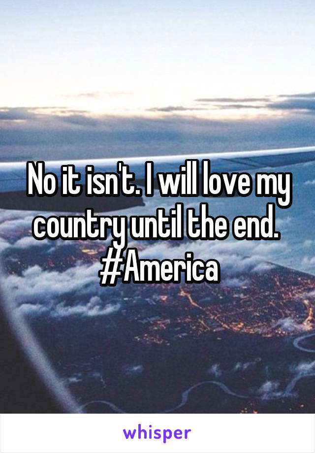 No it isn't. I will love my country until the end. 
#America