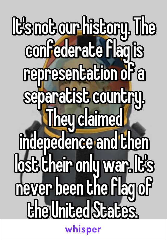 It's not our history. The confederate flag is representation of a separatist country. They claimed indepedence and then lost their only war. It's never been the flag of the United States. 
