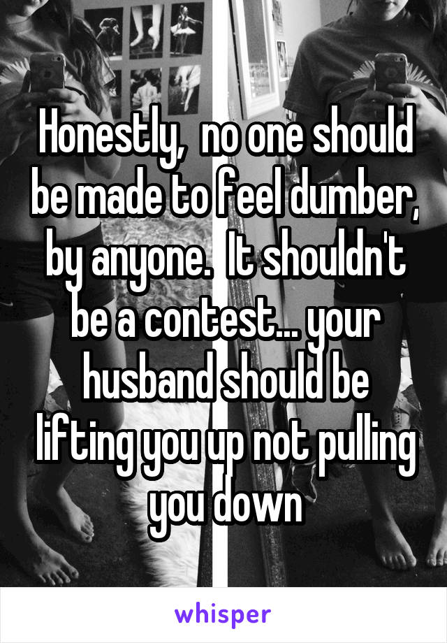 Honestly,  no one should be made to feel dumber, by anyone.  It shouldn't be a contest... your husband should be lifting you up not pulling you down