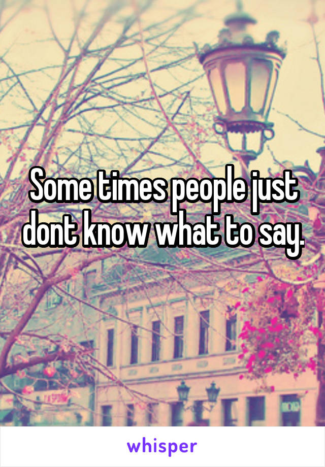 Some times people just dont know what to say. 