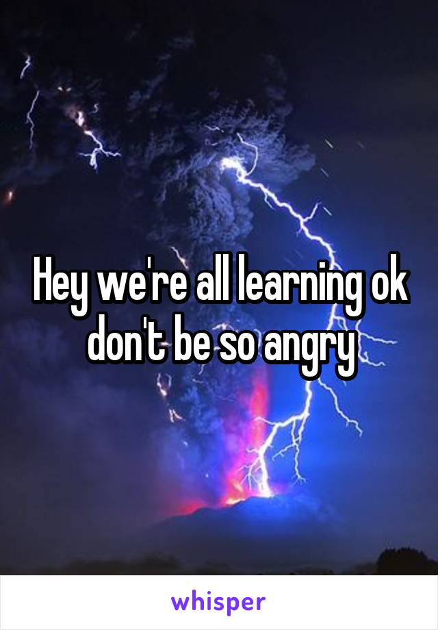 Hey we're all learning ok don't be so angry