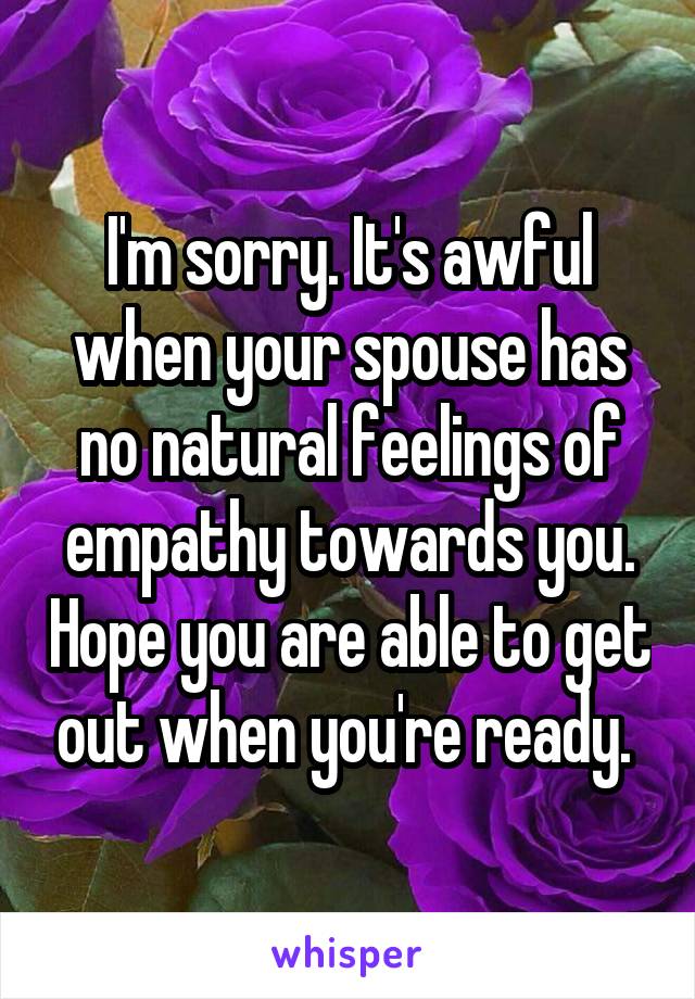 I'm sorry. It's awful when your spouse has no natural feelings of empathy towards you. Hope you are able to get out when you're ready. 