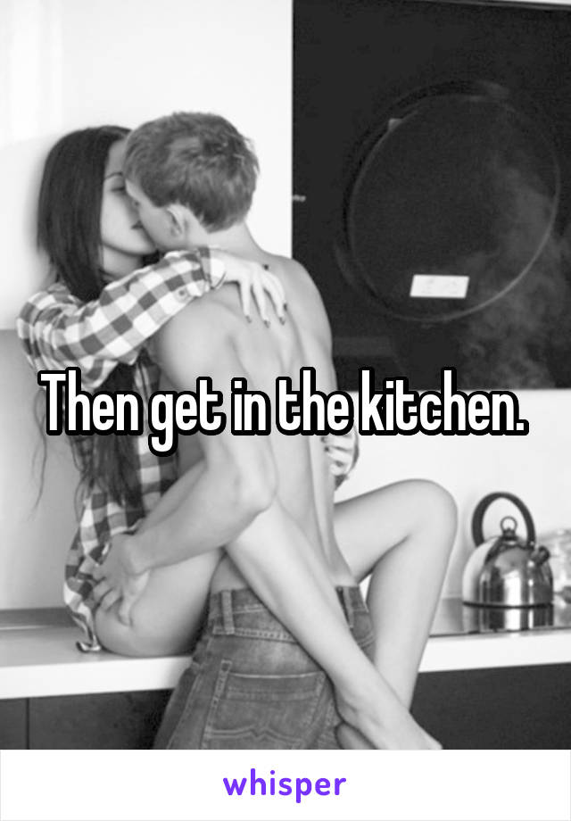 Then get in the kitchen. 