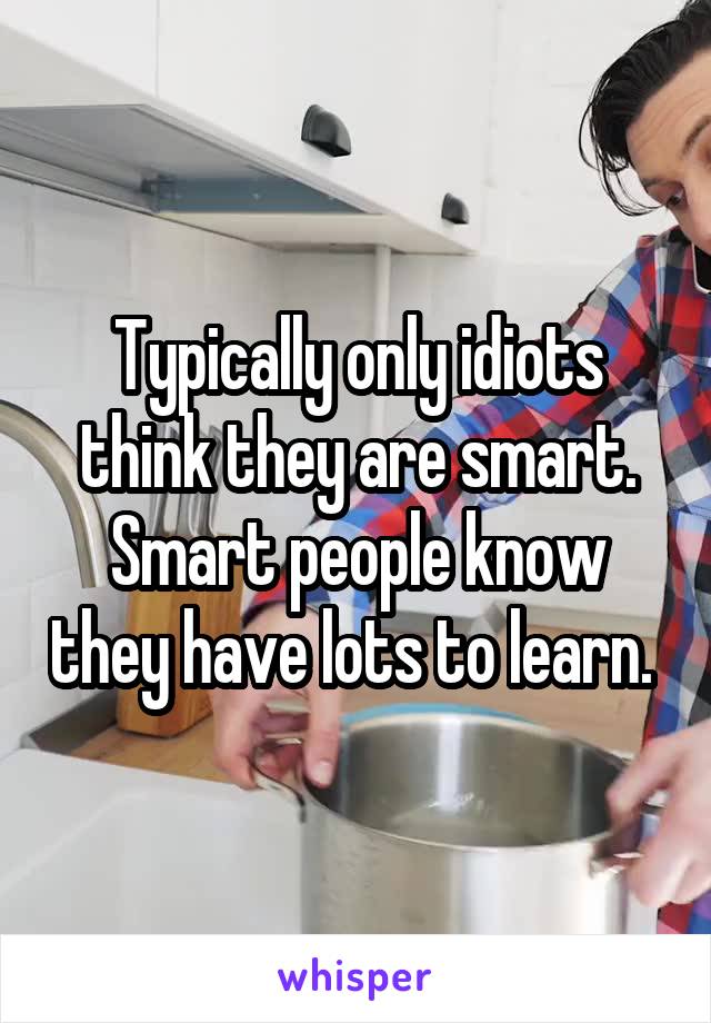 Typically only idiots think they are smart. Smart people know they have lots to learn. 