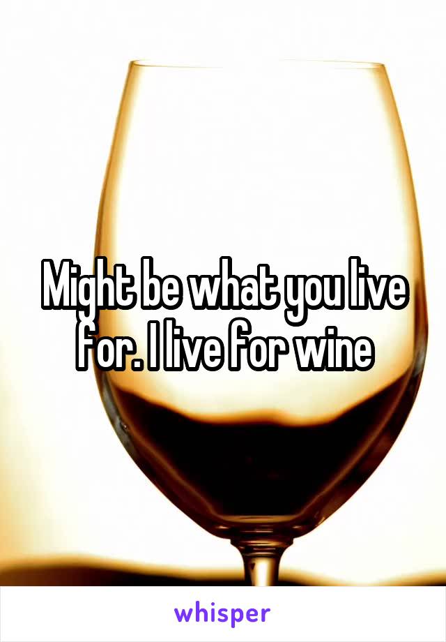 Might be what you live for. I live for wine