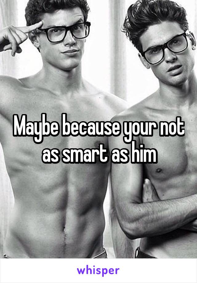Maybe because your not as smart as him