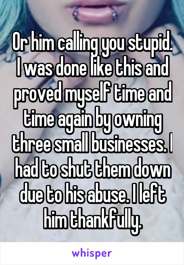 Or him calling you stupid. I was done like this and proved myself time and time again by owning three small businesses. I had to shut them down due to his abuse. I left him thankfully.