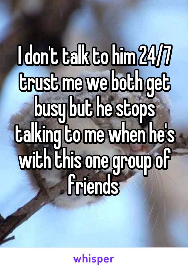 I don't talk to him 24/7 trust me we both get busy but he stops talking to me when he's with this one group of friends 

