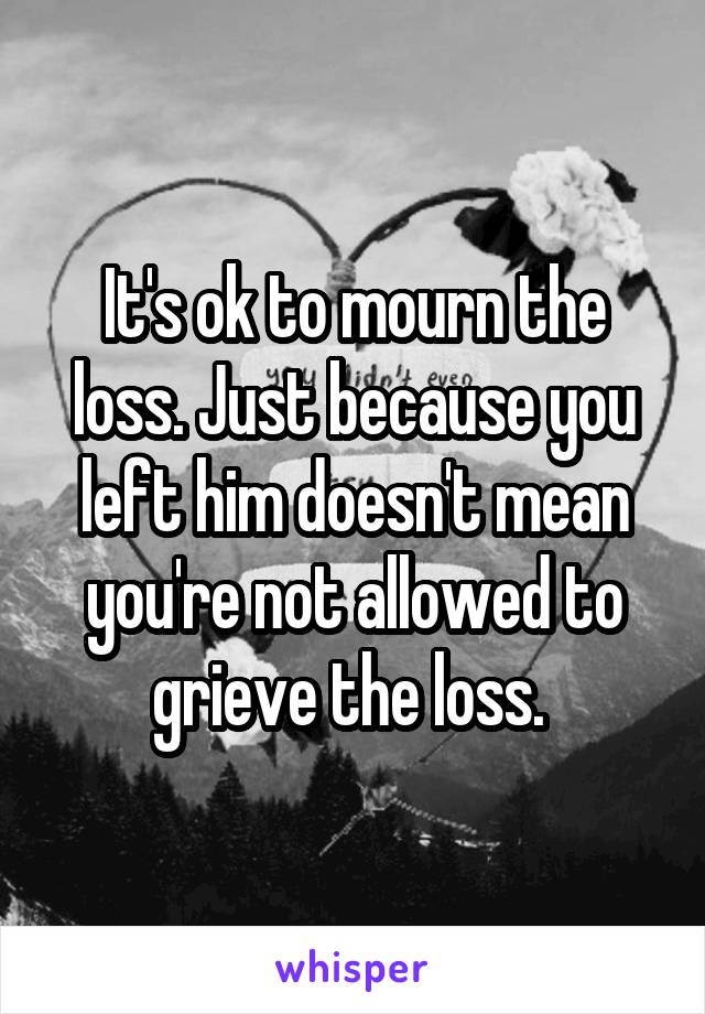 It's ok to mourn the loss. Just because you left him doesn't mean you're not allowed to grieve the loss. 