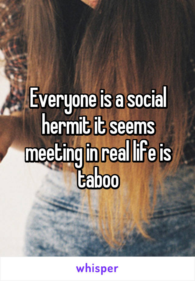 Everyone is a social hermit it seems meeting in real life is taboo