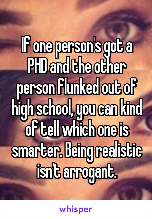 If one person's got a PHD and the other person flunked out of high school, you can kind of tell which one is smarter. Being realistic isn't arrogant.