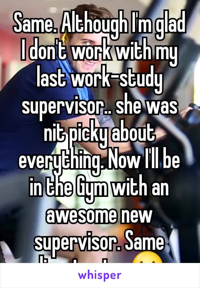 Same. Although I'm glad I don't work with my last work-study supervisor.. she was nit picky about everything. Now I'll be in the Gym with an awesome new supervisor. Same director too☺