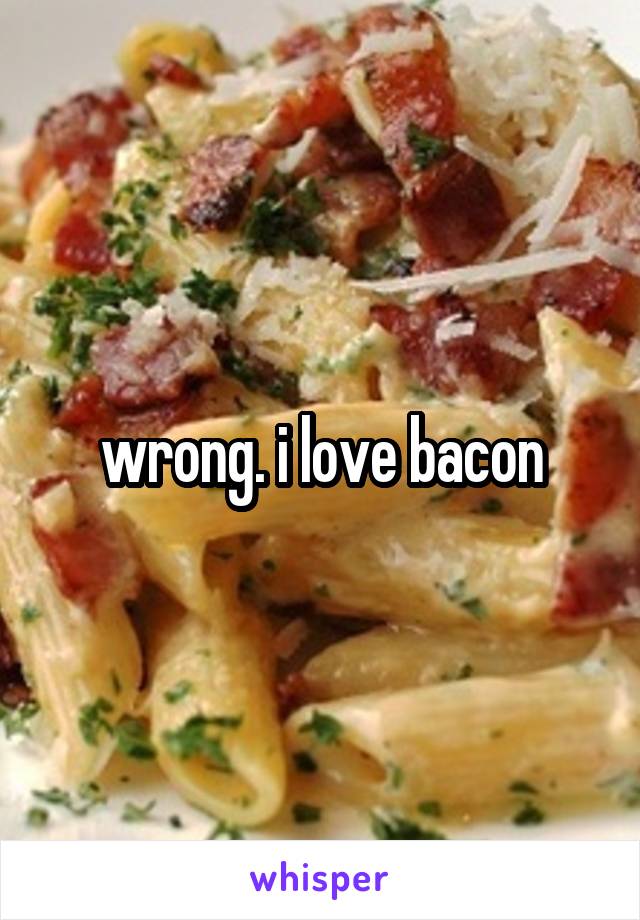 wrong. i love bacon