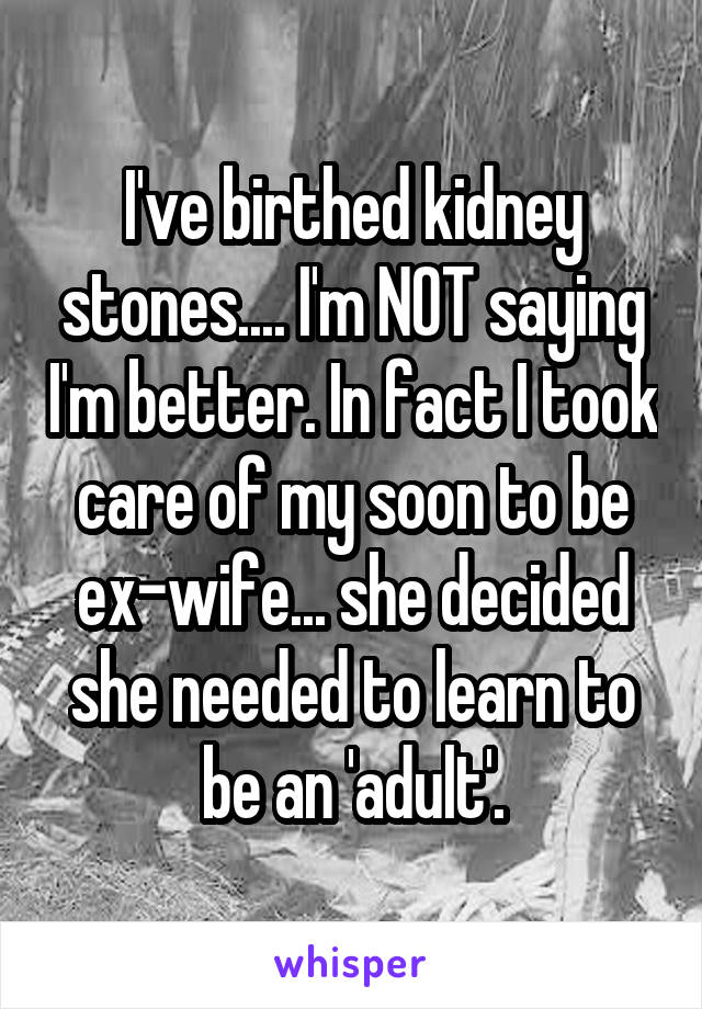 I've birthed kidney stones.... I'm NOT saying I'm better. In fact I took care of my soon to be ex-wife... she decided she needed to learn to be an 'adult'.