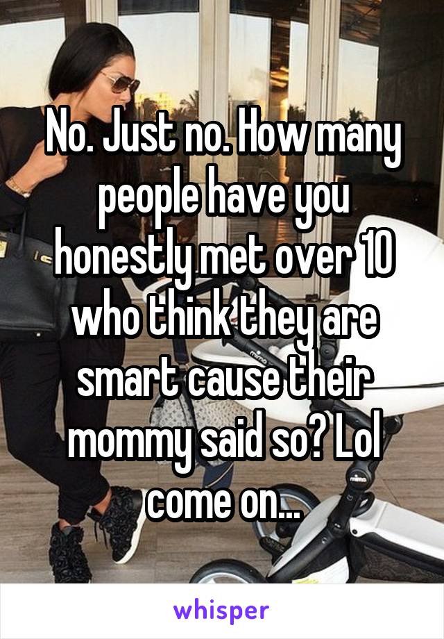 No. Just no. How many people have you honestly met over 10 who think they are smart cause their mommy said so? Lol come on...