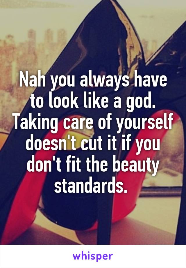 Nah you always have to look like a god. Taking care of yourself doesn't cut it if you don't fit the beauty standards. 