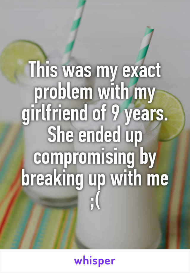 This was my exact problem with my girlfriend of 9 years. She ended up compromising by breaking up with me
;(