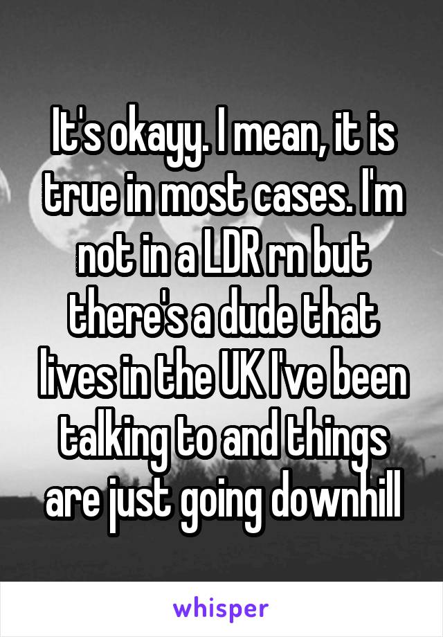 It's okayy. I mean, it is true in most cases. I'm not in a LDR rn but there's a dude that lives in the UK I've been talking to and things are just going downhill