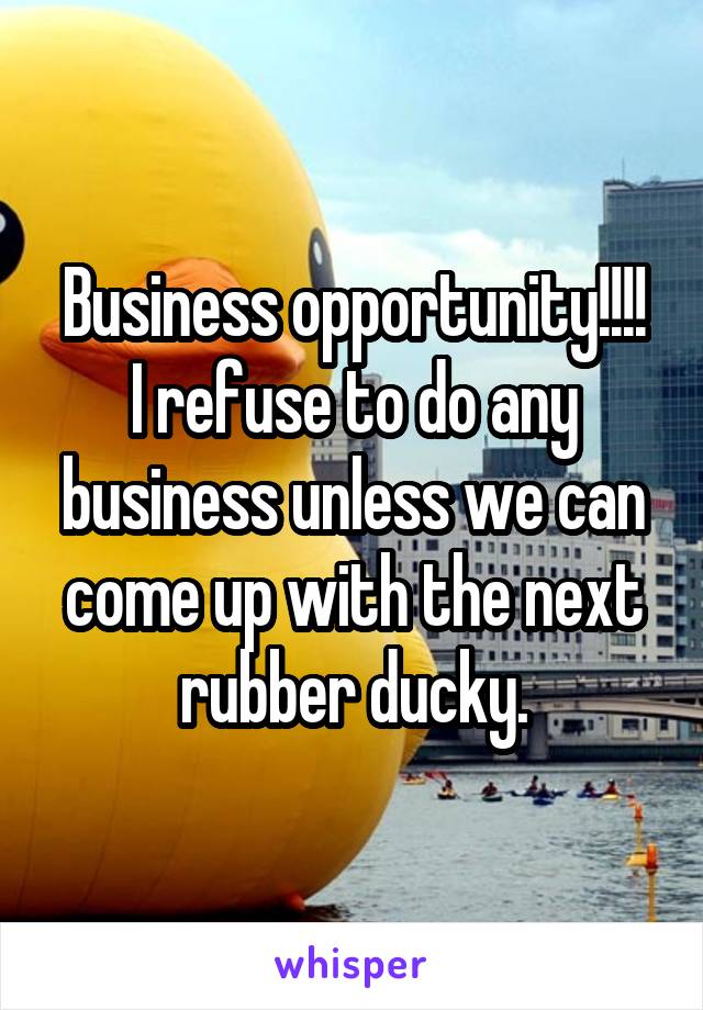 Business opportunity!!!!
I refuse to do any business unless we can come up with the next rubber ducky.