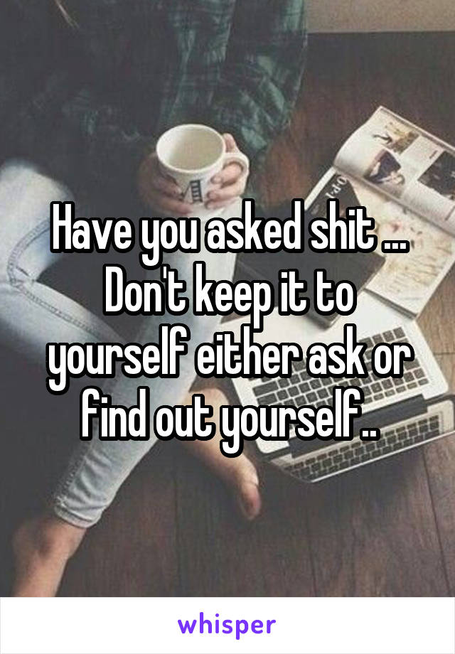 Have you asked shit ... Don't keep it to yourself either ask or find out yourself..