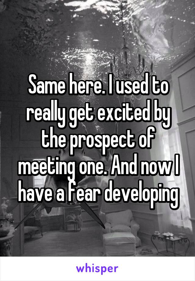 Same here. I used to really get excited by the prospect of meeting one. And now I have a fear developing