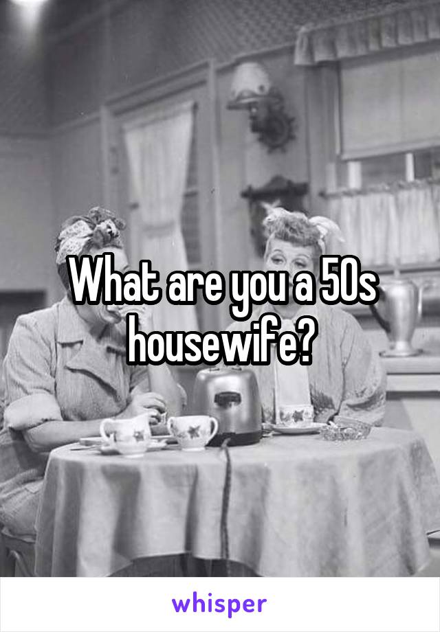 What are you a 50s housewife?